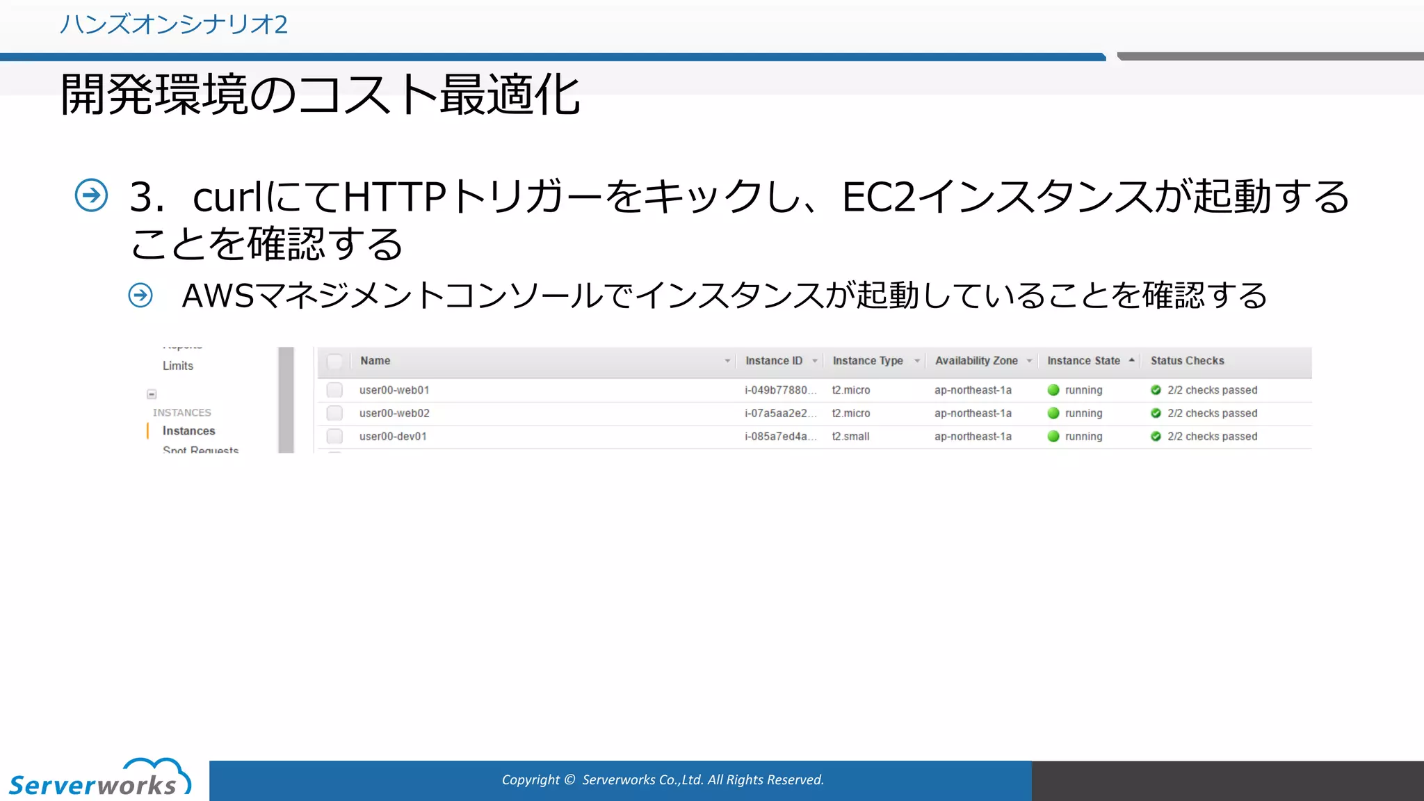 Copyright	©		Serverworks Co.,Ltd.	All	Rights	Reserved.	
3．curlにてHTTPトリガーをキックし、EC2インスタンスが起動する
ことを確認する
AWSマネジメントコンソールでインスタンスが起動していることを確認する
ハンズオンシナリオ2
開発環境のコスト最適化
 
