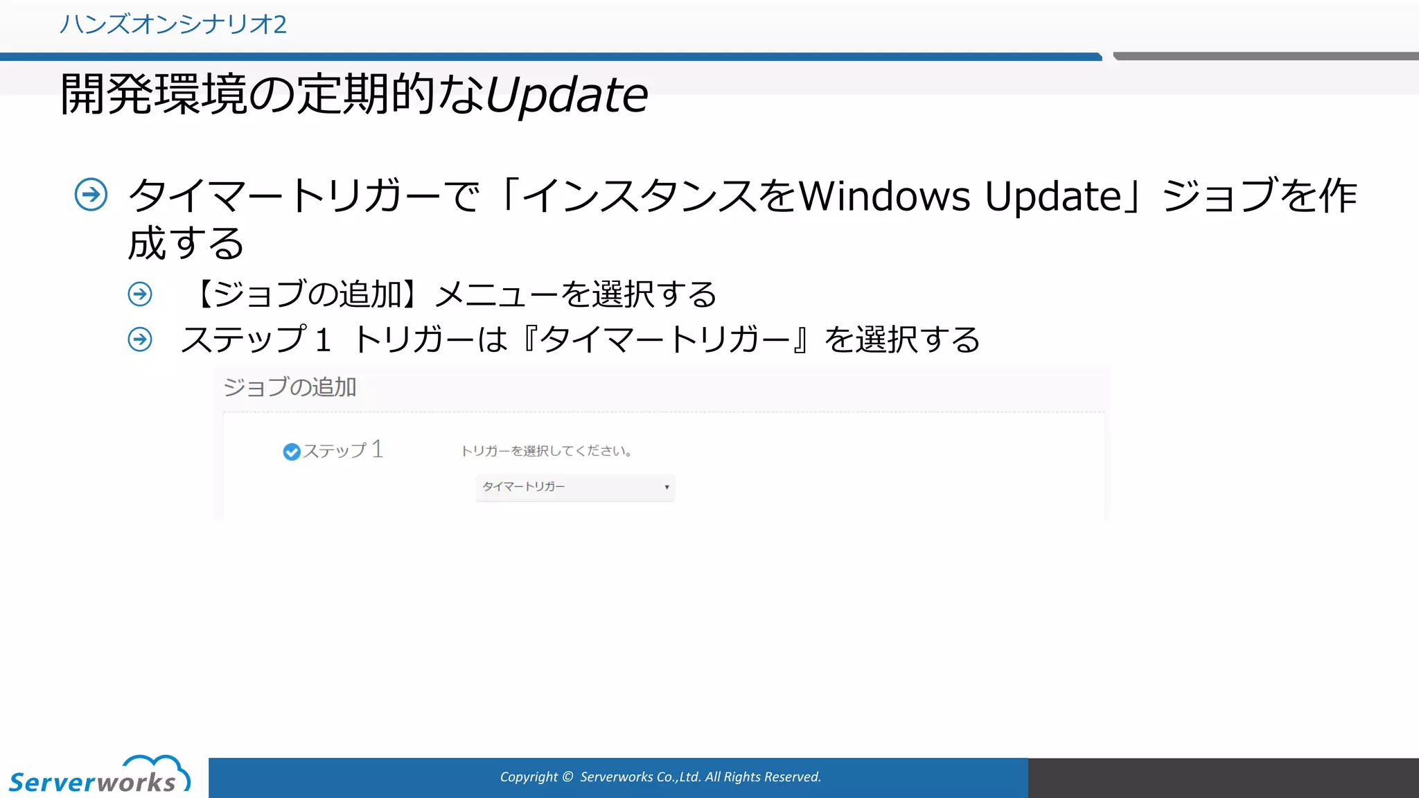 Copyright	©		Serverworks Co.,Ltd.	All	Rights	Reserved.	
タイマートリガーで「インスタンスをWindows Update」ジョブを作
成する
【ジョブの追加】メニューを選択する
ステップ１ トリガーは『タイマートリガー』を選択する
ハンズオンシナリオ2
開発環境の定期的なUpdate
 