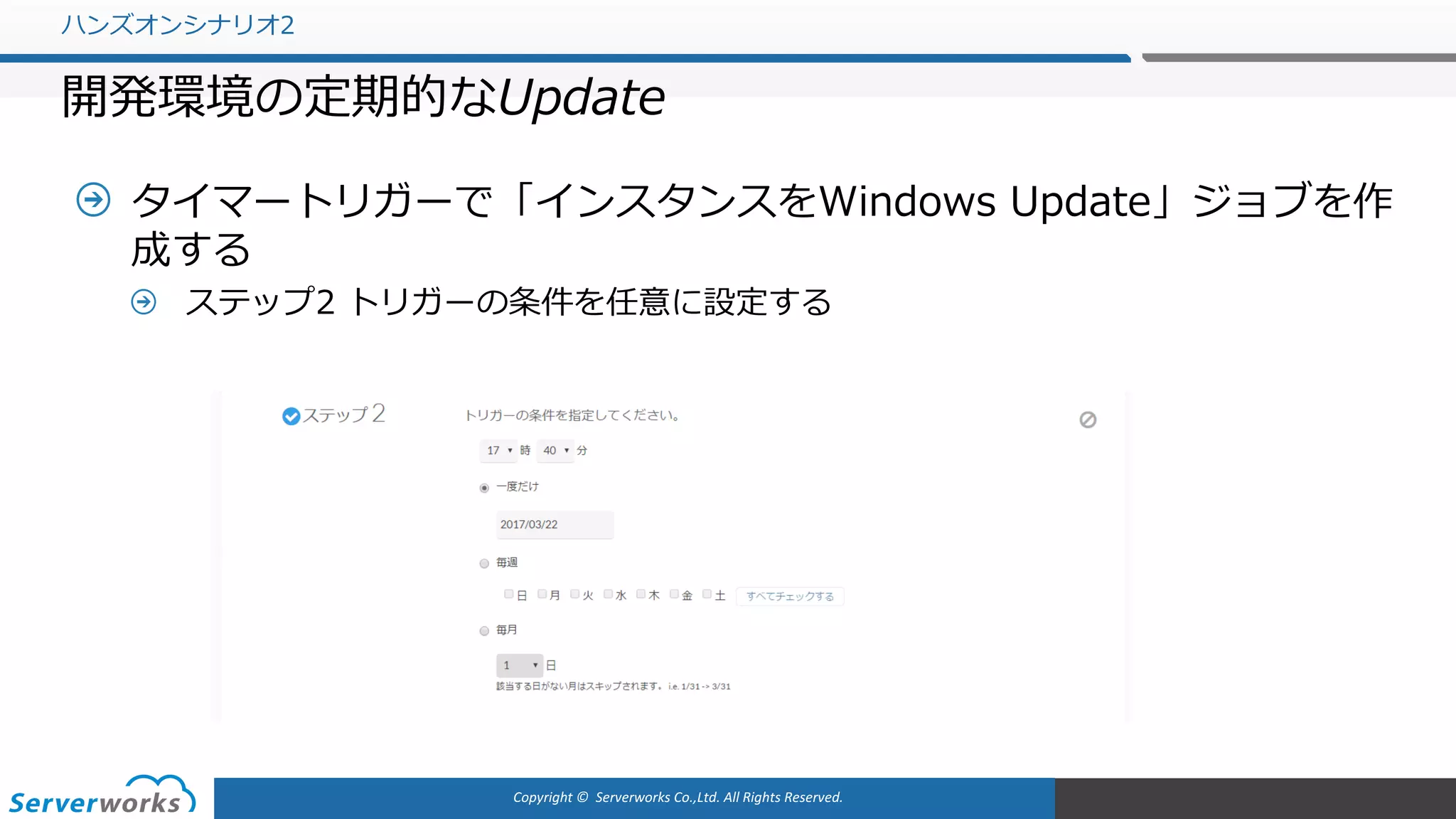 Copyright	©		Serverworks Co.,Ltd.	All	Rights	Reserved.	
タイマートリガーで「インスタンスをWindows Update」ジョブを作
成する
ステップ2 トリガーの条件を任意に設定する
ハンズオンシナリオ2
開発環境の定期的なUpdate
 