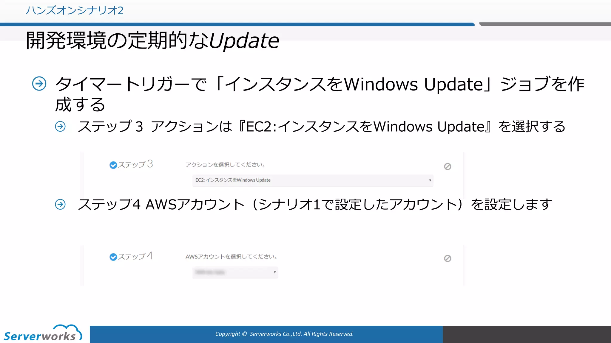 Copyright	©		Serverworks Co.,Ltd.	All	Rights	Reserved.	
タイマートリガーで「インスタンスをWindows Update」ジョブを作
成する
ステップ３ アクションは『EC2:インスタンスをWindows Update』を選択する
ステップ4 AWSアカウント（シナリオ1で設定したアカウント）を設定します
ハンズオンシナリオ2
開発環境の定期的なUpdate
 