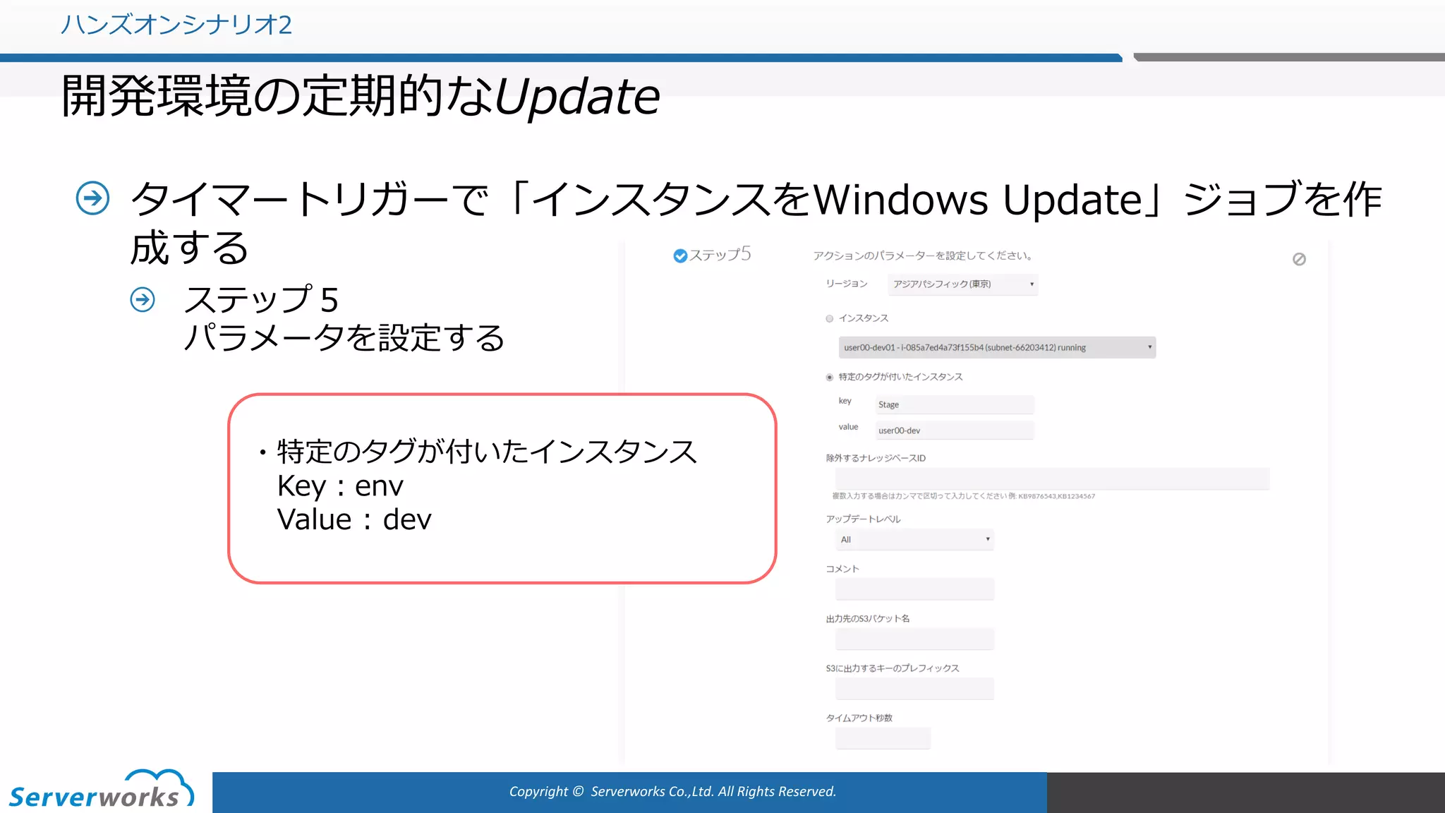 Copyright	©		Serverworks Co.,Ltd.	All	Rights	Reserved.	
タイマートリガーで「インスタンスをWindows Update」ジョブを作
成する
ステップ５
パラメータを設定する
ハンズオンシナリオ2
開発環境の定期的なUpdate
・特定のタグが付いたインスタンス
Key：env
Value : dev
 