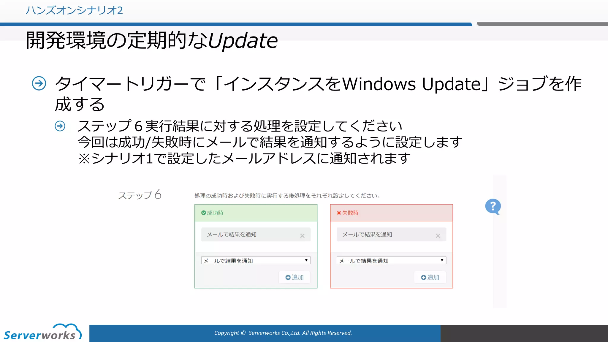 Copyright	©		Serverworks Co.,Ltd.	All	Rights	Reserved.	
タイマートリガーで「インスタンスをWindows Update」ジョブを作
成する
ステップ６実⾏結果に対する処理を設定してください
今回は成功/失敗時にメールで結果を通知するように設定します
※シナリオ1で設定したメールアドレスに通知されます
ハンズオンシナリオ2
開発環境の定期的なUpdate
 