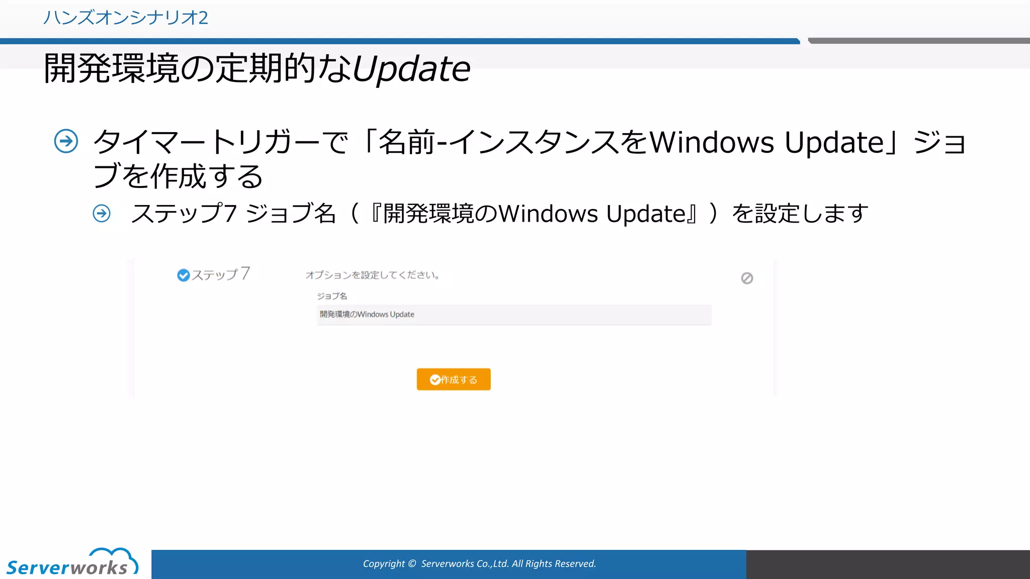 Copyright	©		Serverworks Co.,Ltd.	All	Rights	Reserved.	
タイマートリガーで「名前-インスタンスをWindows Update」ジョ
ブを作成する
ステップ7 ジョブ名（『開発環境のWindows Update』）を設定します
ハンズオンシナリオ2
開発環境の定期的なUpdate
 