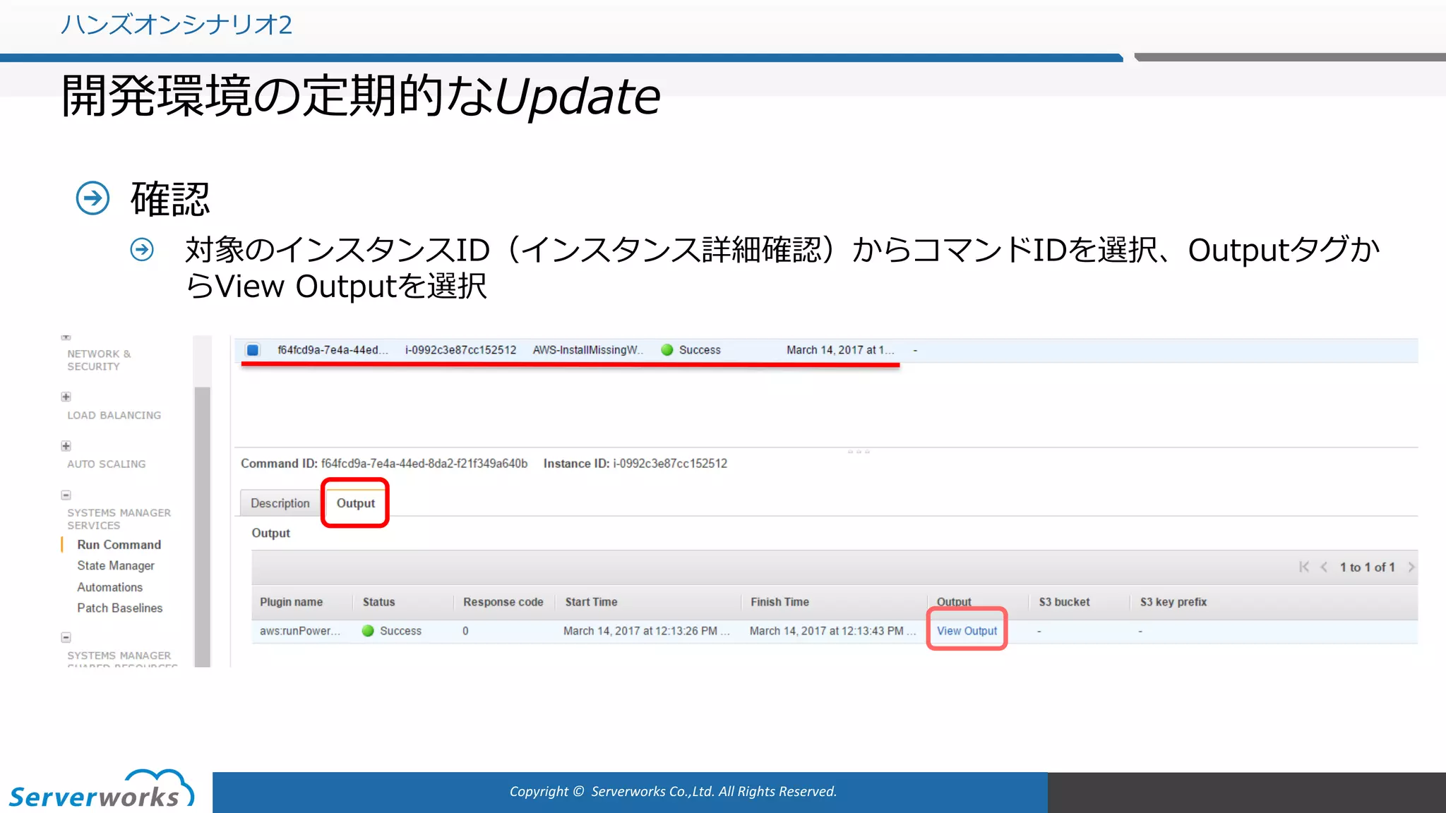 Copyright	©		Serverworks Co.,Ltd.	All	Rights	Reserved.	
確認
対象のインスタンスID（インスタンス詳細確認）からコマンドIDを選択、Outputタグか
らView Outputを選択
ハンズオンシナリオ2
開発環境の定期的なUpdate
 