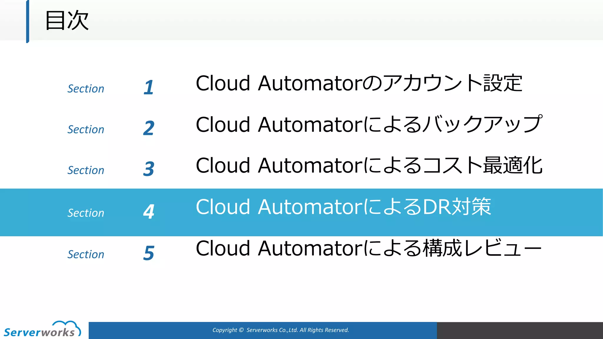 Copyright	©		Serverworks Co.,Ltd.	All	Rights	Reserved.	
Section Cloud Automatorのアカウント設定1
Cloud Automatorによるバックアップ
Cloud Automatorによるコスト最適化
Cloud AutomatorによるDR対策
Cloud Automatorによる構成レビュー
Section 2
Section 3
Section 4
Section 5
⽬次
 