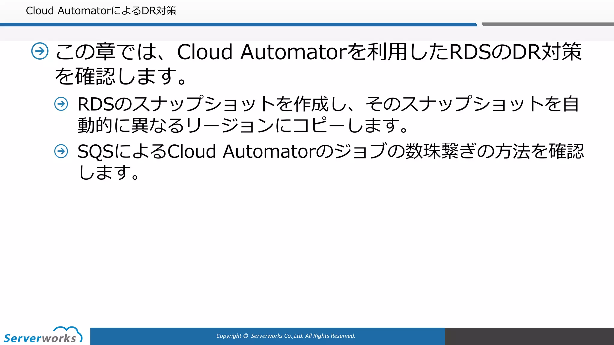 Copyright	©		Serverworks Co.,Ltd.	All	Rights	Reserved.	
Cloud AutomatorによるDR対策
この章では、Cloud Automatorを利⽤したRDSのDR対策
を確認します。
RDSのスナップショットを作成し、そのスナップショットを⾃
動的に異なるリージョンにコピーします。
SQSによるCloud Automatorのジョブの数珠繋ぎの⽅法を確認
します。
 