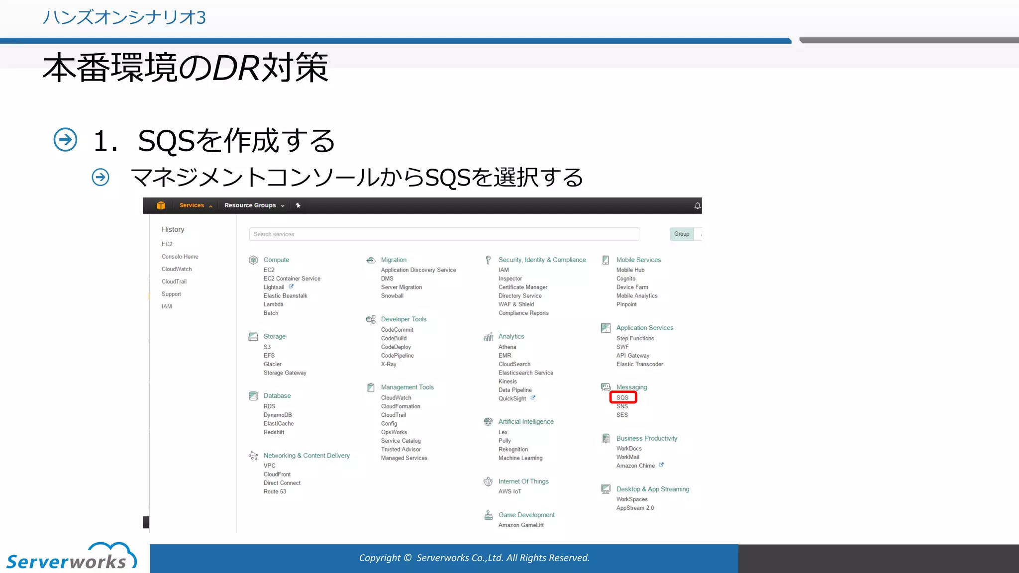 Copyright	©		Serverworks Co.,Ltd.	All	Rights	Reserved.	
1．SQSを作成する
マネジメントコンソールからSQSを選択する
ハンズオンシナリオ3
本番環境のDR対策
 