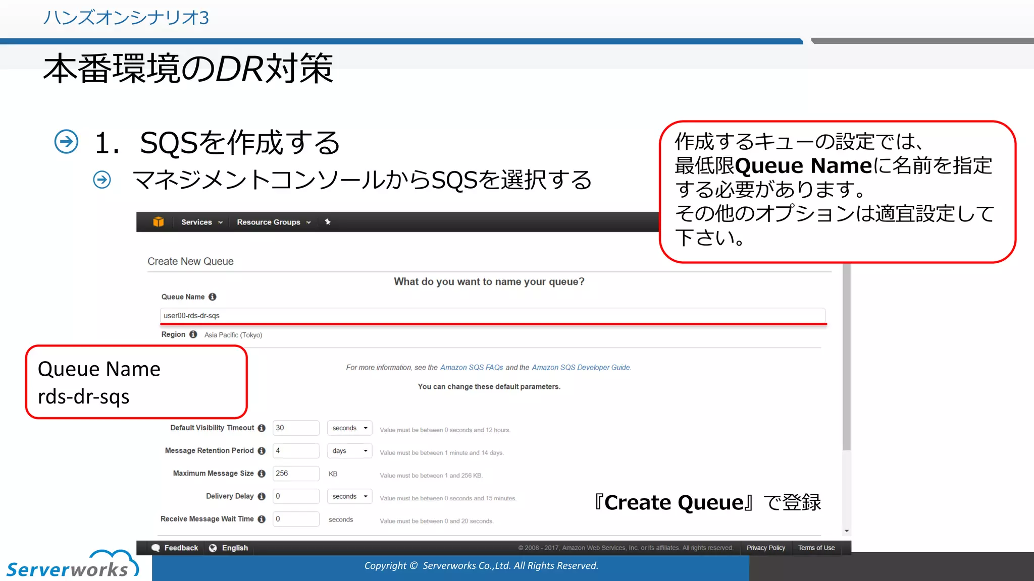 Copyright	©		Serverworks Co.,Ltd.	All	Rights	Reserved.	
1．SQSを作成する
マネジメントコンソールからSQSを選択する
ハンズオンシナリオ3
本番環境のDR対策
作成するキューの設定では、
最低限Queue Nameに名前を指定
する必要があります。
その他のオプションは適宜設定して
下さい。
Queue	Name
rds-dr-sqs
『Create Queue』で登録
 