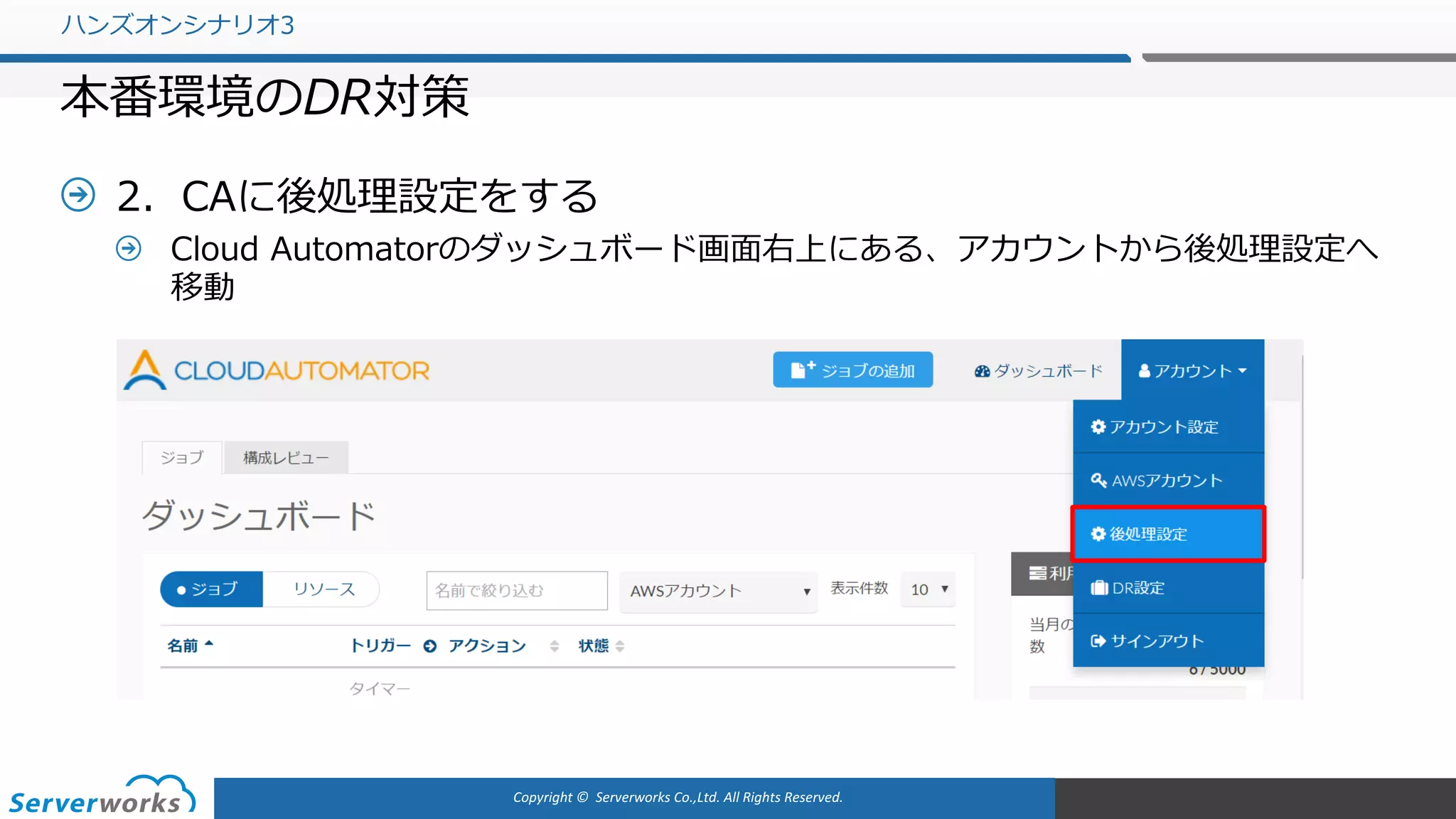Copyright	©		Serverworks Co.,Ltd.	All	Rights	Reserved.	
2．CAに後処理設定をする
Cloud Automatorのダッシュボード画⾯右上にある、アカウントから後処理設定へ
移動
ハンズオンシナリオ3
本番環境のDR対策
 