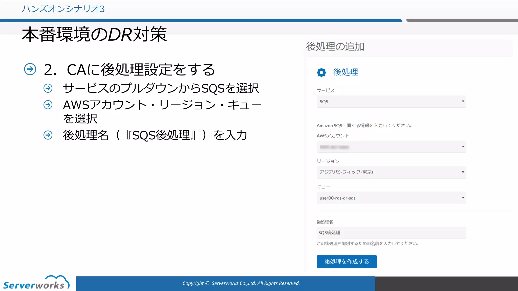 Copyright	©		Serverworks Co.,Ltd.	All	Rights	Reserved.	
2．CAに後処理設定をする
サービスのプルダウンからSQSを選択
AWSアカウント・リージョン・キュー
を選択
後処理名（『SQS後処理』）を⼊⼒
ハンズオンシナリオ3
本番環境のDR対策
 