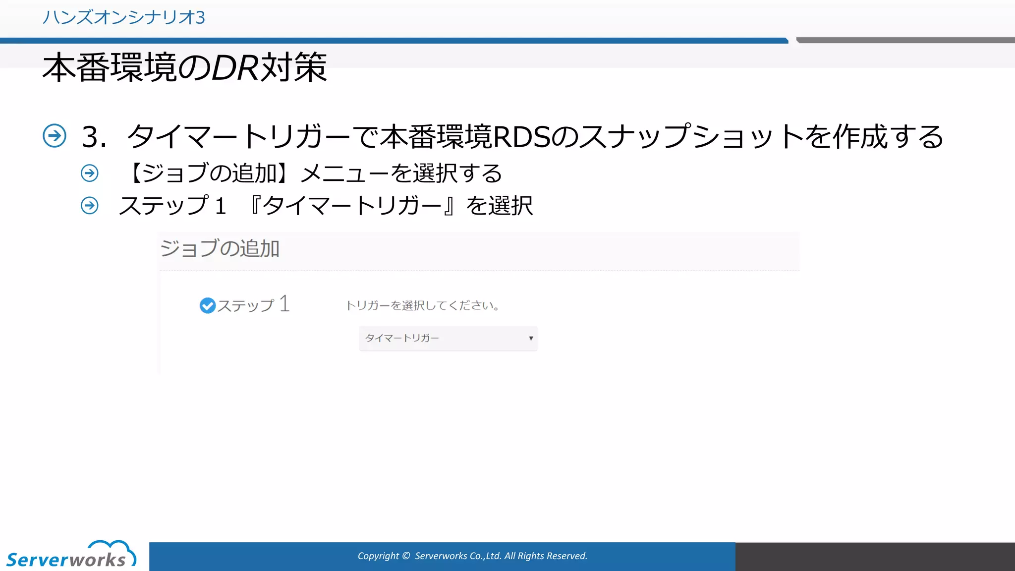 Copyright	©		Serverworks Co.,Ltd.	All	Rights	Reserved.	
3．タイマートリガーで本番環境RDSのスナップショットを作成する
【ジョブの追加】メニューを選択する
ステップ１ 『タイマートリガー』を選択
ハンズオンシナリオ3
本番環境のDR対策
 