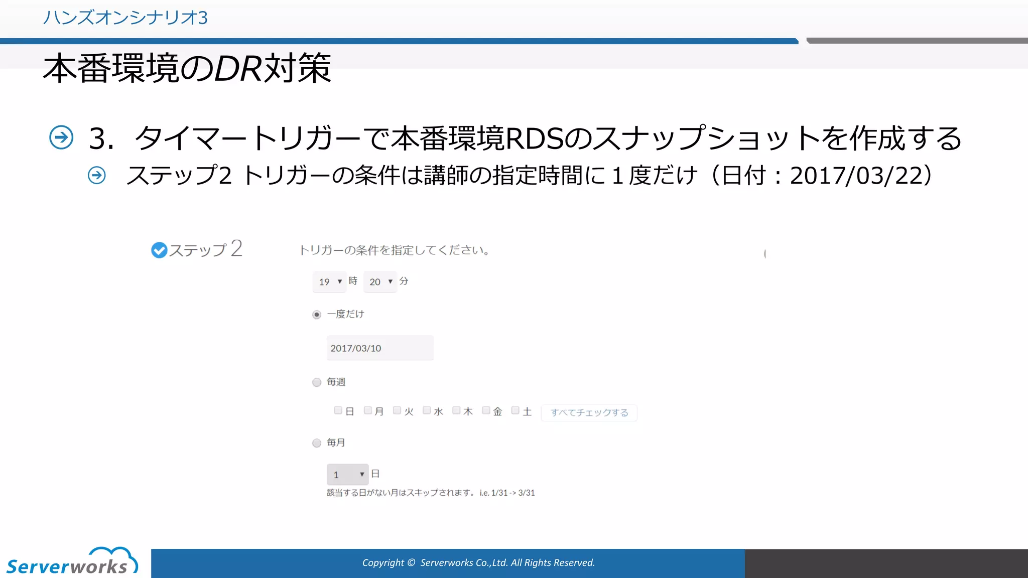 Copyright	©		Serverworks Co.,Ltd.	All	Rights	Reserved.	
3．タイマートリガーで本番環境RDSのスナップショットを作成する
ステップ2 トリガーの条件は講師の指定時間に１度だけ（⽇付：2017/03/22）
ハンズオンシナリオ3
本番環境のDR対策
 