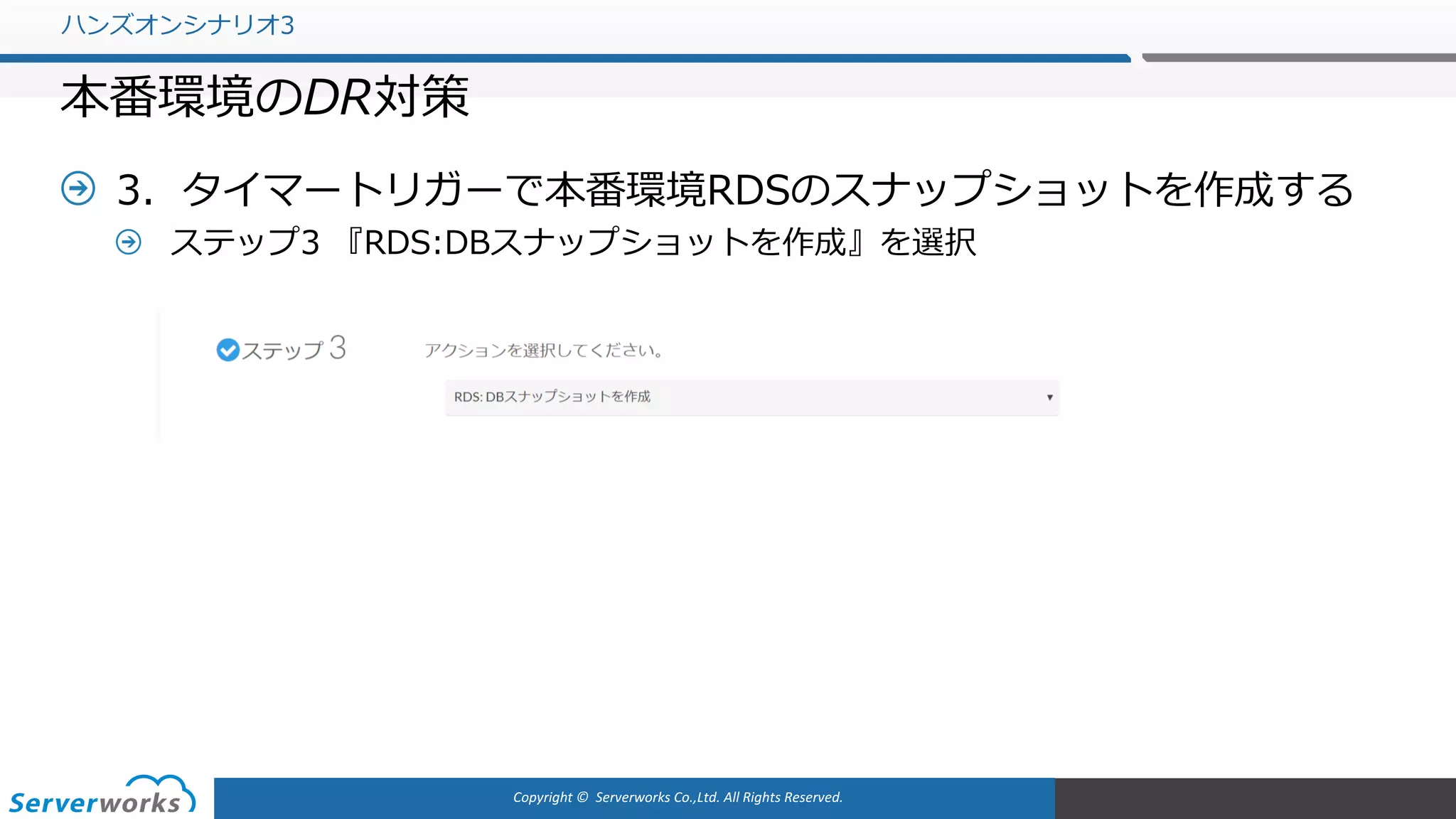 Copyright	©		Serverworks Co.,Ltd.	All	Rights	Reserved.	
3．タイマートリガーで本番環境RDSのスナップショットを作成する
ステップ3 『RDS:DBスナップショットを作成』を選択
ハンズオンシナリオ3
本番環境のDR対策
 