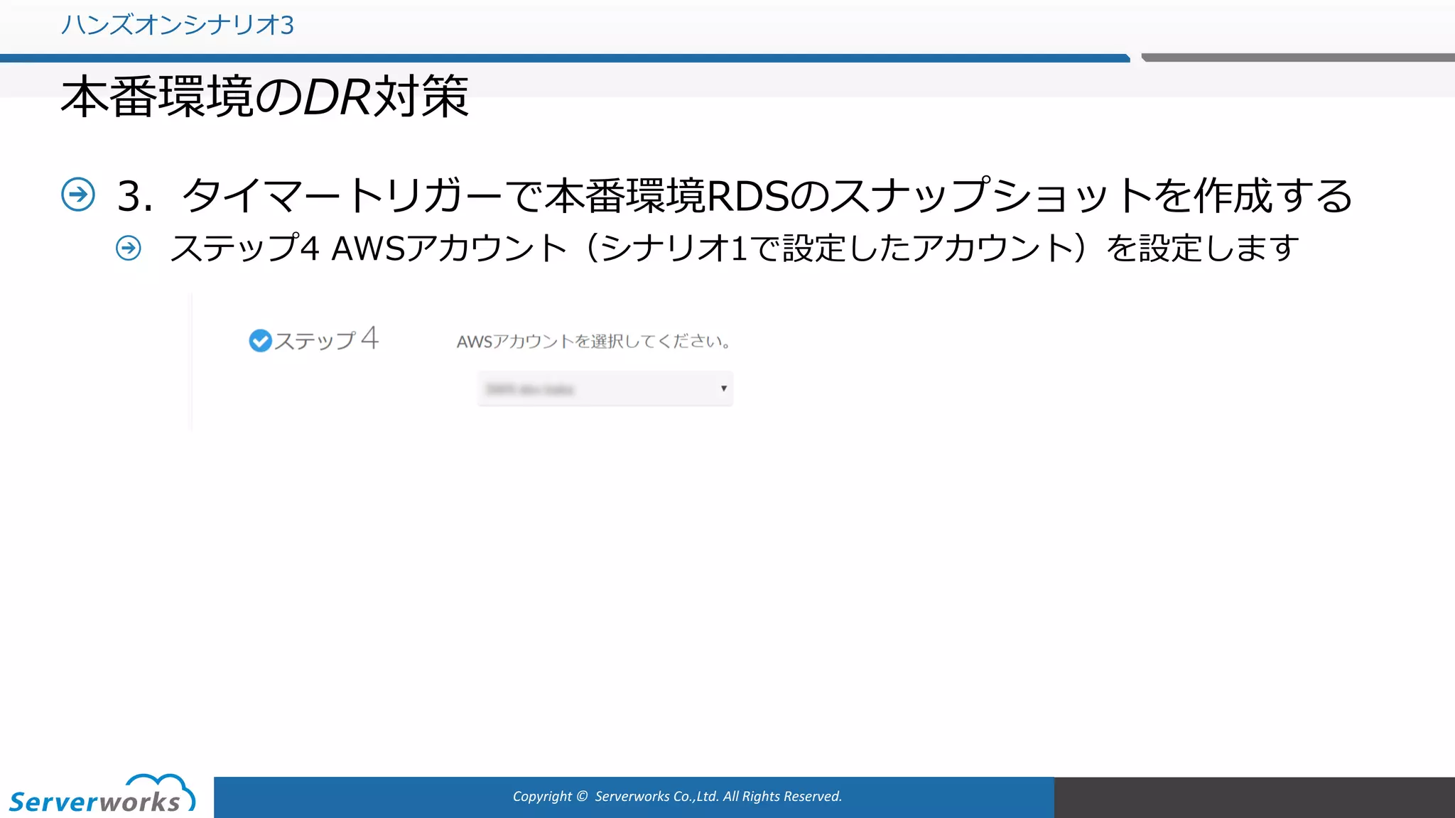 Copyright	©		Serverworks Co.,Ltd.	All	Rights	Reserved.	
3．タイマートリガーで本番環境RDSのスナップショットを作成する
ステップ4 AWSアカウント（シナリオ1で設定したアカウント）を設定します
ハンズオンシナリオ3
本番環境のDR対策
 