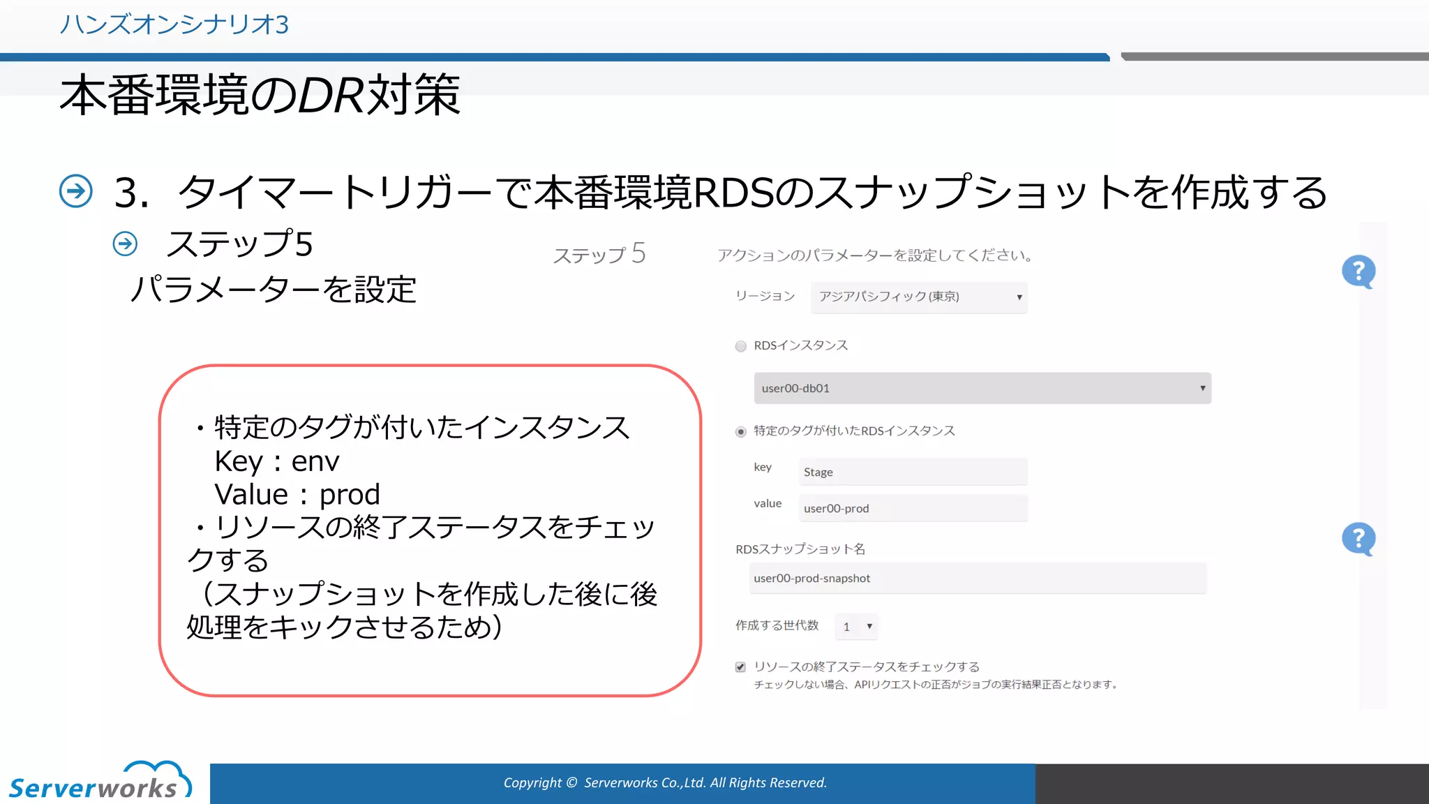 Copyright	©		Serverworks Co.,Ltd.	All	Rights	Reserved.	
3．タイマートリガーで本番環境RDSのスナップショットを作成する
ステップ5
パラメーターを設定
ハンズオンシナリオ3
本番環境のDR対策
・特定のタグが付いたインスタンス
Key：env
Value : prod
・リソースの終了ステータスをチェッ
クする
（スナップショットを作成した後に後
処理をキックさせるため）
 