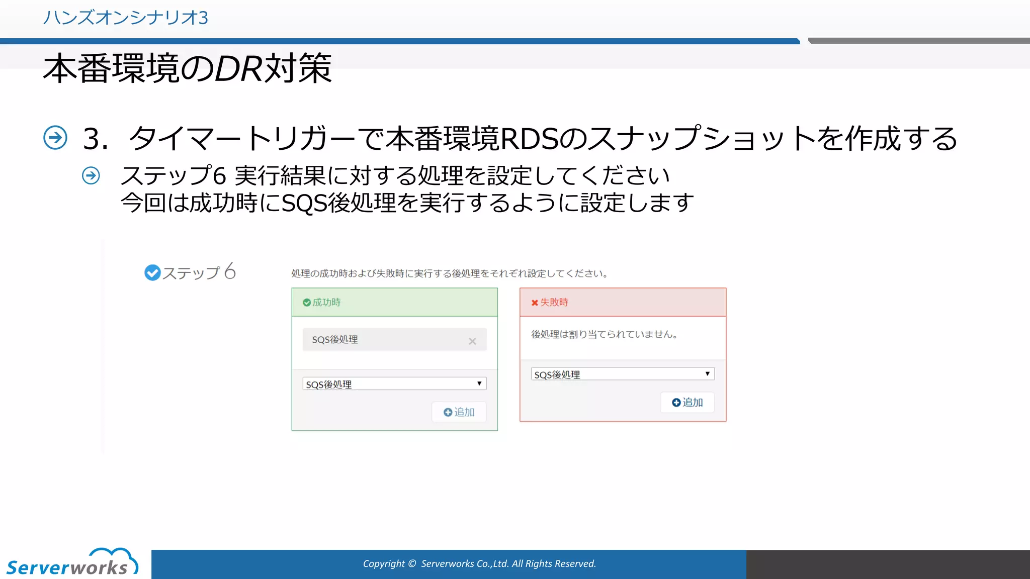 Copyright	©		Serverworks Co.,Ltd.	All	Rights	Reserved.	
3．タイマートリガーで本番環境RDSのスナップショットを作成する
ステップ6 実⾏結果に対する処理を設定してください
今回は成功時にSQS後処理を実⾏するように設定します
ハンズオンシナリオ3
本番環境のDR対策
 
