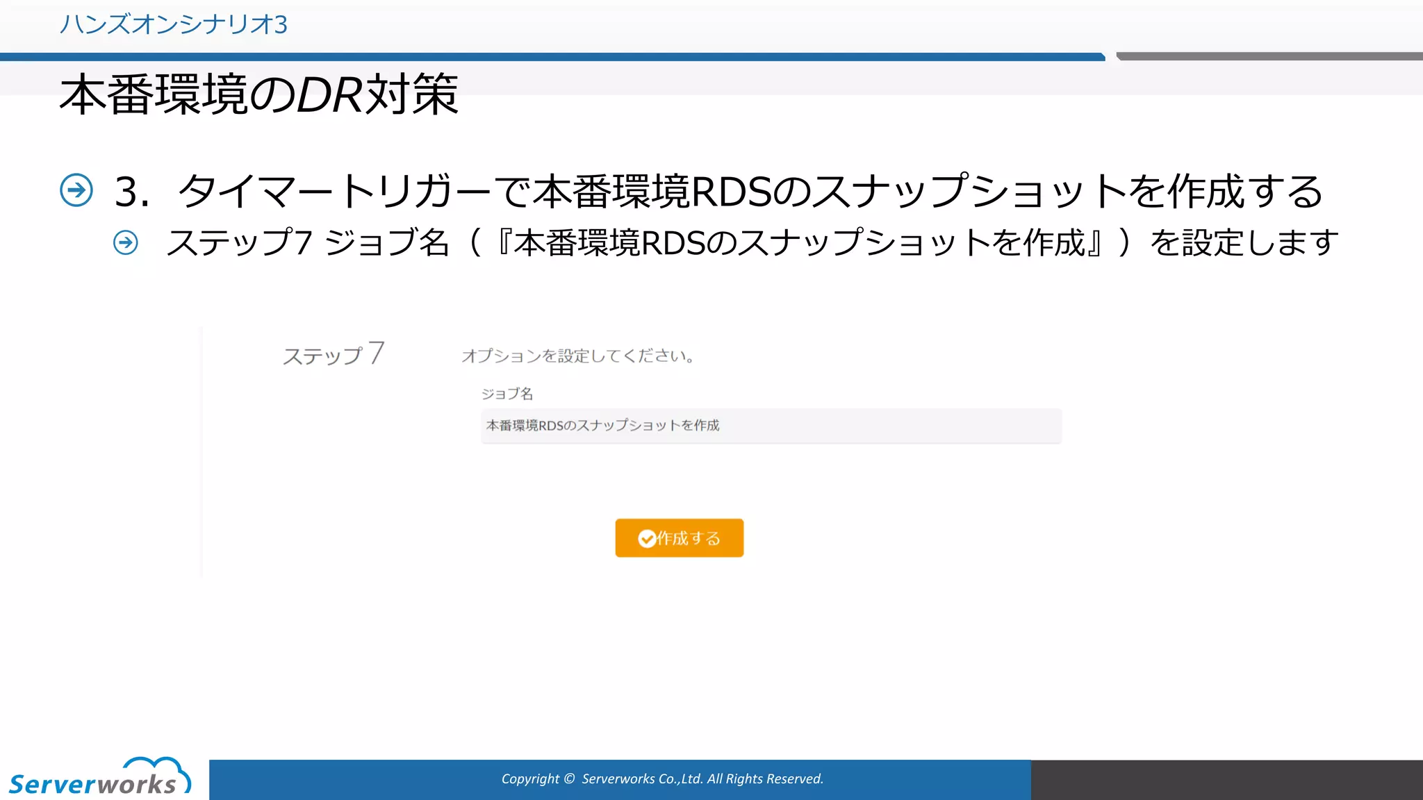 Copyright	©		Serverworks Co.,Ltd.	All	Rights	Reserved.	
3．タイマートリガーで本番環境RDSのスナップショットを作成する
ステップ7 ジョブ名（『本番環境RDSのスナップショットを作成』）を設定します
ハンズオンシナリオ3
本番環境のDR対策
 