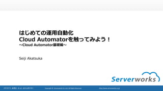 クラウドで、世界を、もっと、はたらきやすく Copyright	©		Serverworks Co.,Ltd.	All	Rights	Reserved.						 http://www.serverworks.co.jp
はじめての運⽤⾃動化
Cloud Automatorを触ってみよう！
〜Cloud Automator基礎編〜
Seiji Akatsuka
 