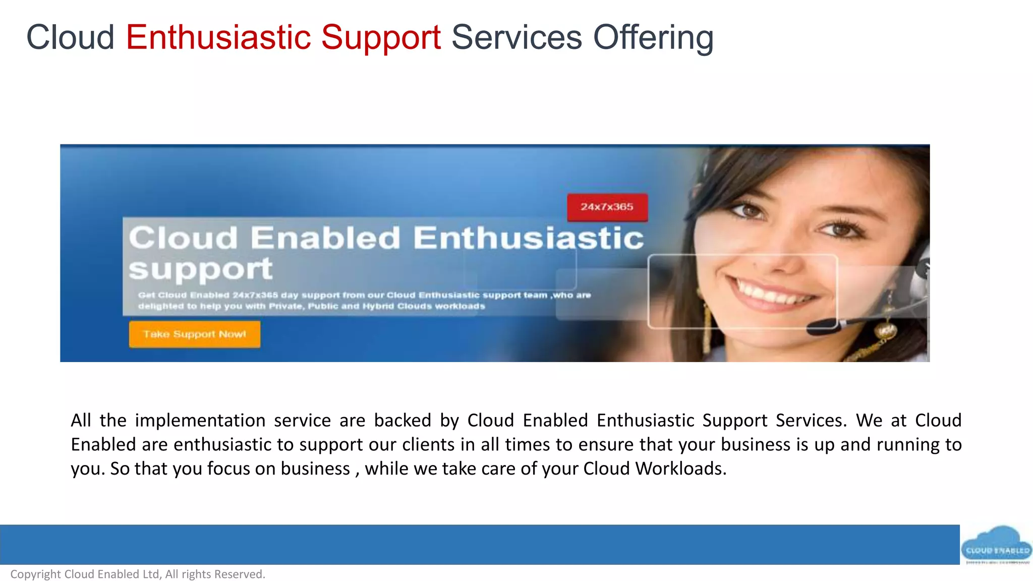Copyright Cloud Enabled Ltd, All rights Reserved.
All the implementation service are backed by Cloud Enabled Enthusiastic Support Services. We at Cloud
Enabled are enthusiastic to support our clients in all times to ensure that your business is up and running to
you. So that you focus on business , while we take care of your Cloud Workloads.
2.A ) Cloud Enabled Enthusiastic Support Services2.A ) Cloud Enabled Enthusiastic Support Services
Cloud Enthusiastic Support Services Offering
 