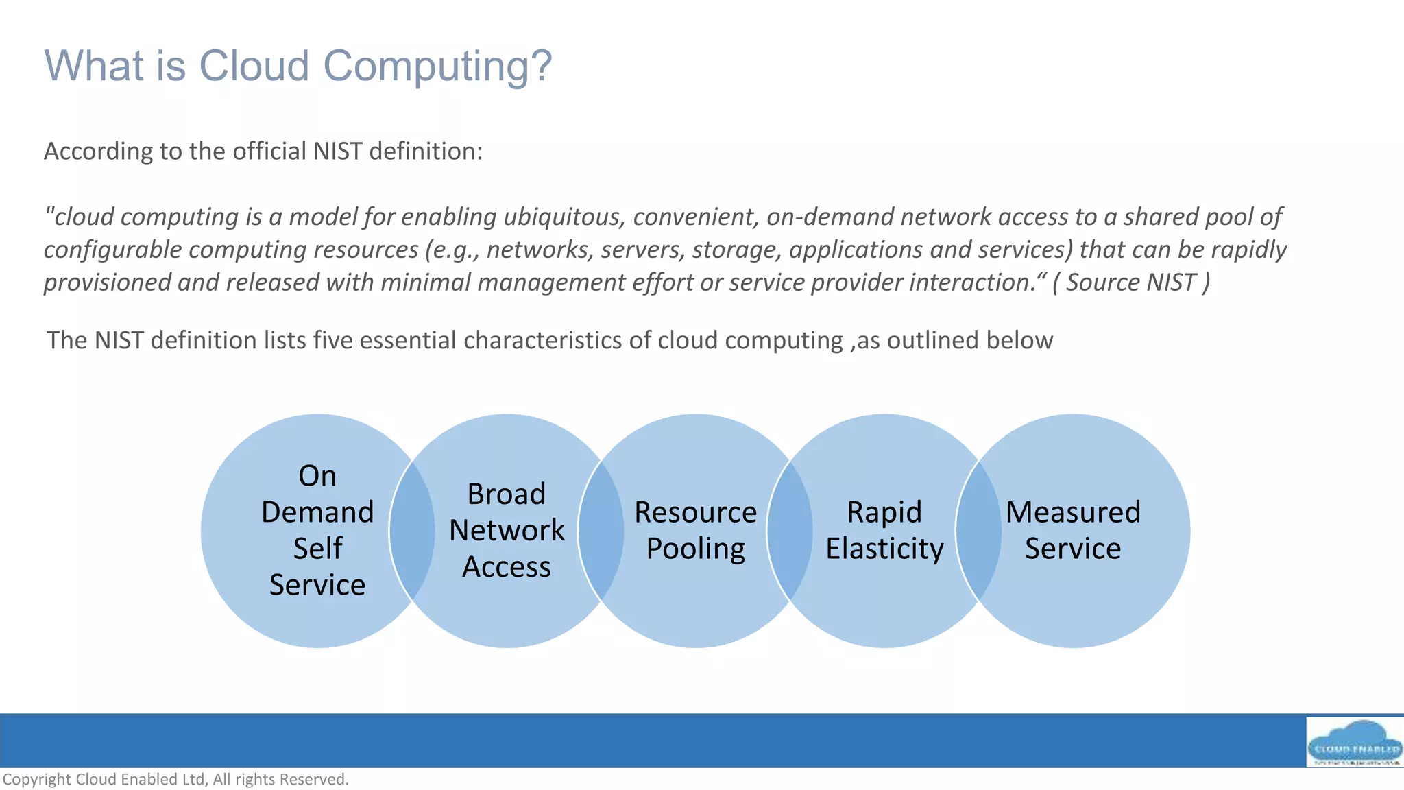 What is Cloud Computing?
Copyright Cloud Enabled Ltd, All rights Reserved.
According to the official NIST definition:
"cloud computing is a model for enabling ubiquitous, convenient, on-demand network access to a shared pool of
configurable computing resources (e.g., networks, servers, storage, applications and services) that can be rapidly
provisioned and released with minimal management effort or service provider interaction.“ ( Source NIST )
On
Demand
Self
Service
Broad
Network
Access
Resource
Pooling
Rapid
Elasticity
Measured
Service
The NIST definition lists five essential characteristics of cloud computing ,as outlined below
 
