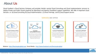 About Us
CONFEDENTIAL : Copyright Cloud Enabled Ltd, All rights Reserved.
Cloud Enabled is Cloud Services Company and provides Vendor neutral Cloud Consulting and Cloud Implementation services to
deploy Private and Public Clouds powered by OpenStack and Apache CloudStack support capabilities. We offer 4 important cloud
Services .i.e A) Cloud Consulting, B) Cloud Implementation , C) Cloud Trainings , and D) Cloud Support service
Website : http://thecloudenabled.com , Social Media : http://www.facebook.com/thecloudenabled
 