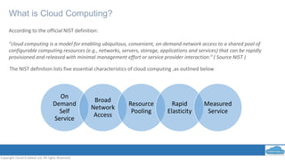 What is Cloud Computing?
Copyright Cloud Enabled Ltd, All rights Reserved.
According to the official NIST definition:
"cloud computing is a model for enabling ubiquitous, convenient, on-demand network access to a shared pool of
configurable computing resources (e.g., networks, servers, storage, applications and services) that can be rapidly
provisioned and released with minimal management effort or service provider interaction.“ ( Source NIST )
On
Demand
Self
Service
Broad
Network
Access
Resource
Pooling
Rapid
Elasticity
Measured
Service
The NIST definition lists five essential characteristics of cloud computing ,as outlined below
 