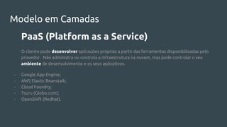 Modelo em Camadas
PaaS (Platform as a Service)
O cliente pode desenvolver aplicações próprias a partir das ferramentas disponibilizadas pelo
provedor. Não administra ou controla a infraestrutura na nuvem, mas pode controlar o seu
ambiente de desenvolvimento e os seus aplicativos.
- Google App Engine;
- AWS Elastic Beanstalk;
- Cloud Foundry;
- Tsuru (Globo.com);
- OpenShift (Redhat).
 