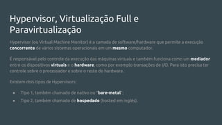 Hypervisor, Virtualização Full e
Paravirtualização
Hypervisor (ou Virtual Machine Monitor) é a camada de software/hardware que permite a execução
concorrente de vários sistemas operacionais em um mesmo computador.
É responsável pelo controle da execução das máquinas virtuais e também funciona como um mediador
entre os dispositivos virtuais e o hardware, como por exemplo transações de I/O. Para isto precisa ter
controle sobre o processador e sobre o resto do hardware.
Existem dois tipos de Hypervisors:
● Tipo 1, também chamado de nativo ou “bare-metal”;
● Tipo 2, também chamado de hospedado (hosted em inglês).
 