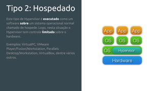 Tipo 2: Hospedado
Este tipo de Hypervisor é executado como um
software sobre um sistema operacional normal
chamado de hospede. Logo, nesta situação o
Hypervisor tem controle limitado sobre o
hardware.
Exemplos: VirtualPC, VMware
Player/Fusion/Workstation, Parallels
Desktop/Workstation, VirtualBox, dentre vários
outros.
 