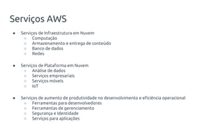 ● Serviços de Infraestrutura em Nuvem
○ Computação
○ Armazenamento e entrega de conteúdo
○ Banco de dados
○ Redes
● Serviços de Plataforma em Nuvem
○ Análise de dados
○ Serviços empresariais
○ Serviços móveis
○ IoT
● Serviços de aumento de produtividade no desenvolvimento e eficiência operacional
○ Ferramentas para desenvolvedores
○ Ferramentas de gerenciamento
○ Segurança e Identidade
○ Serviços para aplicações
Serviços AWS
 