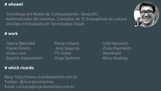 # whoami
· Tecnólogo em Redes de Computadores - Senac/RJ
· Administrador de sistemas, Consultor de TI, Evangelista da cultura
DevOps e Entusiasta de Tecnologias Cloud.
# work
· Opera (Bemobi) · Peixe Urbano · Urbi Network
· Passei Direto · Azul Seguros · Zoop Payments
· Globo.com · TV Globo · ResolveAí
· Equinix Datacenters · Orga Systems · Rimu Hosting
# which ricardo
Blog: http://www.ricardomartins.com.br
Twitter: @ricardommartins
Email: contato@ricardomartins.com.br
 