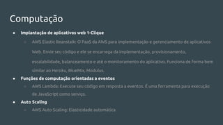 Computação
● Implantação de aplicativos web 1-Clique
○ AWS Elastic Beanstalk: O PaaS da AWS para implementação e gerenciamento de aplicativos
Web. Envie seu código e ele se encarrega da implementação, provisionamento,
escalabilidade, balanceamento e até o monitoramento do aplicativo. Funciona de forma bem
similar ao Heroku, BlueMix, Modulus.
● Funções de computação orientadas a eventos
○ AWS Lambda: Execute seu código em resposta a eventos. É uma ferramenta para execução
de JavaScript como serviço.
● Auto Scaling
○ AWS Auto Scaling: Elasticidade automática
 