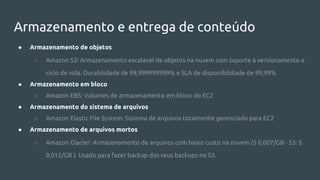 Armazenamento e entrega de conteúdo
● Armazenamento de objetos
○ Amazon S3: Armazenamento escalável de objetos na nuvem com suporte à versionamento e
ciclo de vida. Durabilidade de 99,999999999% e SLA de disponibildiade de 99,99%
● Armazenamento em bloco
○ Amazon EBS: Volumes de armazenamento em bloco do EC2
● Armazenamento do sistema de arquivos
○ Amazon Elastic File System: Sistema de arquivos totalmente gerenciado para EC2
● Armazenamento de arquivos mortos
○ Amazon Glacier: Armazenamento de arquivos com baixo custo na nuvem ($ 0,007/GB - S3: $
0,012/GB ). Usado para fazer backup dos seus backups no S3.
 