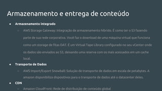 Armazenamento e entrega de conteúdo
● Armazenamento integrado
○ AWS Storage Gateway: Integração de armazenamento híbrido. É como ter o S3 fazendo
parte de sua rede corporativa. Você faz o download de uma máquina virtual que funciona
como um storage de fitas DAT. É um Virtual Tape Library configurado no seu vCenter onde
os dados são enviados ao S3, deixando uma reserva com os mais acessados em um cache
local.
● Transporte de Dados
○ AWS Import/Export Snowball: Solução de transporte de dados em escala de petabytes. A
amazon disponibiliza dispositivos para o transporte de dados até o datacenter deles.
● CDN
○ Amazon CloudFront: Rede de distribuição de conteúdo global
 