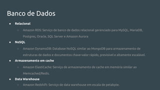 Banco de Dados
● Relacional
○ Amazon RDS: Serviço de banco de dados relacional gerenciado para MySQL, MariaDB,
Postgres, Oracle, SQL Server e Amazon Aurora
● NoSQL
○ Amazon DynamoDB: Database NoSQL similar ao MongoDB para armazenamento de
estruturas de dados e documentos chave-valor rápido, previsível e altamente escalável.
● Armazenamento em cache
○ Amazon ElastiCache: Serviço de armazenamento de cache em memória similar ao
Memcached/Redis.
● Data Warehouse
○ Amazon Redshift: Serviço de data warehouse em escala de petabyte.
 