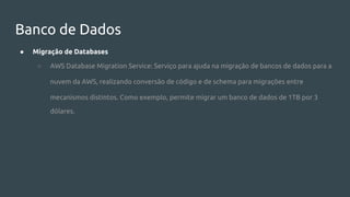 Banco de Dados
● Migração de Databases
○ AWS Database Migration Service: Serviço para ajuda na migração de bancos de dados para a
nuvem da AWS, realizando conversão de código e de schema para migrações entre
mecanismos distintos. Como exemplo, permite migrar um banco de dados de 1TB por 3
dólares.
 