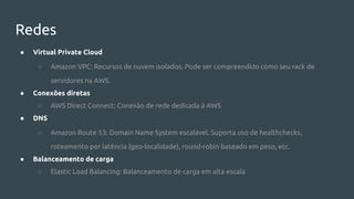 Redes
● Virtual Private Cloud
○ Amazon VPC: Recursos de nuvem isolados. Pode ser compreendido como seu rack de
servidores na AWS.
● Conexões diretas
○ AWS Direct Connect: Conexão de rede dedicada à AWS
● DNS
○ Amazon Route 53: Domain Name System escalável. Suporta uso de healthchecks,
roteamento por latência (geo-localidade), round-robin baseado em peso, etc.
● Balanceamento de carga
○ Elastic Load Balancing: Balanceamento de carga em alta escala
 