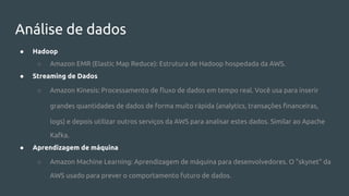 Análise de dados
● Hadoop
○ Amazon EMR (Elastic Map Reduce): Estrutura de Hadoop hospedada da AWS.
● Streaming de Dados
○ Amazon Kinesis: Processamento de fluxo de dados em tempo real. Você usa para inserir
grandes quantidades de dados de forma muito rápida (analytics, transações financeiras,
logs) e depois utilizar outros serviços da AWS para analisar estes dados. Similar ao Apache
Kafka.
● Aprendizagem de máquina
○ Amazon Machine Learning: Aprendizagem de máquina para desenvolvedores. O "skynet" da
AWS usado para prever o comportamento futuro de dados.
 