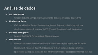 Análise de dados
● Data Warehouse
○ Amazon Redshift: Serviço de armazenamento de dados em escala de petabyte
● Pipelines de dados
○ AWS Data Pipeline: Serviço de orquestração para fluxos de trabalho periódicos e
direcionados a dados. É o serviço de ETL (Extract, Transform, Load) da Amazon.
● Business Intelligence
○ Amazon QuickSight: Ferramenta de BI como serviço.
● Elasticsearch
○ Amazon Elasticsearch Service: Serviço que simplifica o deploy, operação e escala do
ElasticSearch na nuvem da AWS. O ElasticSearch é um motor de busca e analytics
opensource usado para análise de logs e monitoramento de aplicações em tempo real, etc.
 