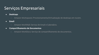 Serviços Empresariais
● Desktops
○ Amazon Workspaces: Provisionamento/Virtualização de desktops em nuvem.
● Email
○ Amazon WorkMail: Serviço de Email e Calendário.
● Compartilhamento de Documentos
○ Amazon WorkDocs: Serviço de compartilhamento de documentos.
 