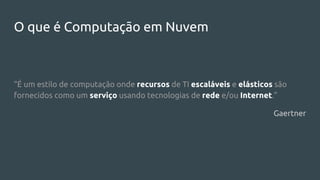 O que é Computação em Nuvem
“É um estilo de computação onde recursos de TI escaláveis e elásticos são
fornecidos como um serviço usando tecnologias de rede e/ou Internet.”
Gaertner
 