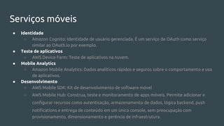Serviços móveis
● Identidade
○ Amazon Cognito: Identidade de usuário gerenciada. É um serviço de OAuth como serviço
similar ao OAuth.io por exemplo.
● Teste de aplicativos
○ AWS Device Farm: Teste de aplicativos na nuvem.
● Mobile Analytics
○ Amazon Mobile Analytics: Dados analíticos rápidos e seguros sobre o comportamento e uso
de aplicativos.
● Desenvolvimento
○ AWS Mobile SDK: Kit de desenvolvimento de software móvel
○ AWS Mobile Hub: Construa, teste e monitoramento de apps móveis. Permite adicionar e
configurar recursos como autenticação, armazenamento de dados, lógica backend, push
notifications e entrega de conteúdo em um único console, sem preocupação com
provisionamento, dimensionamento e gerência de infraestrutura.
 