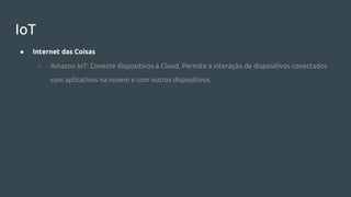 IoT
● Internet das Coisas
○ Amazon IoT: Conecte dispositivos à Cloud. Permite a interação de dispositivos conectados
com aplicativos na nuvem e com outros dispositivos.
 