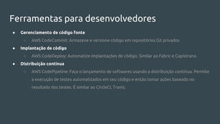 Ferramentas para desenvolvedores
● Gerenciamento de código fonte
○ AWS CodeCommit: Armazene e versione código em repositórios Git privados
● Implantação de código
○ AWS CodeDeploy: Automatize implantações de código. Similar ao Fabric e Capistrano.
● Distribuição contínua
○ AWS CodePipeline: Faça o lançamento de softwares usando a distribuição contínua. Permite
a execução de testes automatizados em seu código e então tomar ações baseado no
resultado dos testes. É similar ao CircleCI, Travis;
 