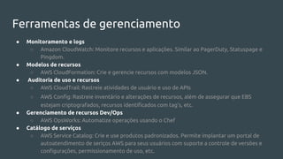 Ferramentas de gerenciamento
● Monitoramento e logs
○ Amazon CloudWatch: Monitore recursos e aplicações. Similar ao PagerDuty, Statuspage e
Pingdom.
● Modelos de recursos
○ AWS CloudFormation: Crie e gerencie recursos com modelos JSON.
● Auditoria de uso e recursos
○ AWS CloudTrail: Rastreie atividades de usuário e uso de APIs
○ AWS Config: Rastreie inventário e alterações de recursos, além de assegurar que EBS
estejam criptografados, recursos identificados com tag’s, etc.
● Gerenciamento de recursos Dev/Ops
○ AWS OpsWorks: Automatize operações usando o Chef
● Catálogo de serviços
○ AWS Service Catalog: Crie e use produtos padronizados. Permite implantar um portal de
autoatendimento de seriços AWS para seus usuários com suporte a controle de versões e
configurações, permissionamento de uso, etc.
 
