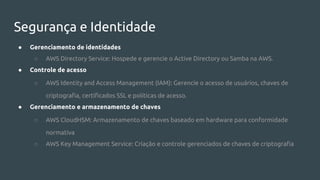 Segurança e Identidade
● Gerenciamento de identidades
○ AWS Directory Service: Hospede e gerencie o Active Directory ou Samba na AWS.
● Controle de acesso
○ AWS Identity and Access Management (IAM): Gerencie o acesso de usuários, chaves de
criptografia, certificados SSL e políticas de acesso.
● Gerenciamento e armazenamento de chaves
○ AWS CloudHSM: Armazenamento de chaves baseado em hardware para conformidade
normativa
○ AWS Key Management Service: Criação e controle gerenciados de chaves de criptografia
 