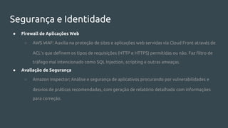 Segurança e Identidade
● Firewall de Aplicações Web
○ AWS WAF: Auxilia na proteção de sites e aplicações web servidas via Cloud Front através de
ACL's que definem os tipos de requisições (HTTP e HTTPS) permitidas ou não. Faz filtro de
tráfego mal intencionado como SQL Injection, scripting e outras ameaças.
● Avaliação de Segurança
○ Amazon Inspector: Análise e segurança de aplicativos procurando por vulnerabilidades e
desvios de práticas recomendadas, com geração de relatório detalhado com informações
para correção.
 