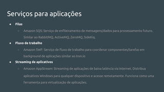 Serviços para aplicações
● Filas
○ Amazon SQS: Serviço de enfileiramento de mensagens/dados para processamento futuro.
Similar ao RabbitMQ, ActiveMQ, ZeroMQ, SideKiq.
● Fluxo de trabalho
○ Amazon SWF: Serviço de fluxo de trabalho para coordenar componentes/tarefas em
background de aplicações similar ao Iron.io
● Streaming de aplicativos
○ Amazon AppStream: Streaming de aplicações de baixa latência via Internet. Distribua
aplicativos Windows para qualquer dispositivo e acesse remotamente. Funciona como uma
ferramenta para virtualização de aplicações.
 