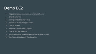 Demo EC2
● https://console.aws.amazon.com/console/home
● Criando uma EC2
● Configurando Security Group
● Instalação de insumos para teste
● Criação de AMI
● Terminate na Instância Original
● Criação de Load Balancer
● Apontar domínio para ELB (www > Tipo A · Alias > ELB)
● Configuração de Launch Configuration
 