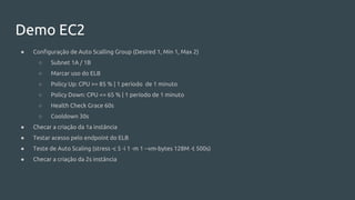 Demo EC2
● Configuração de Auto Scalling Group (Desired 1, Min 1, Max 2)
○ Subnet 1A / 1B
○ Marcar uso do ELB
○ Policy Up: CPU >= 85 % | 1 período de 1 minuto
○ Policy Down: CPU <= 65 % | 1 período de 1 minuto
○ Health Check Grace 60s
○ Cooldown 30s
● Checar a criação da 1a instância
● Testar acesso pelo endpoint do ELB
● Teste de Auto Scaling (stress -c 5 -i 1 -m 1 --vm-bytes 128M -t 500s)
● Checar a criação da 2s instância
 